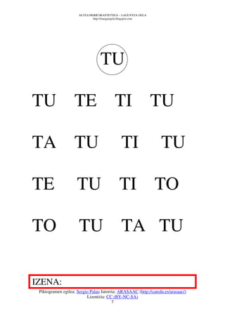 ALTZA HERRI IKASTETXEA – LAGUNTZA GELA
                              http://margarigela.blogspot.com




                                  TU

TU TE                                     TI TU

TA TU                                         TI                 TU

TE                   TU TI TO

TO                    TU TA TU

IZENA:
 Piktogramen egilea: Sergio Palao Jatorria: ARASAAC (http://catedu.es/arasaac/)
                          Lizentzia: CC (BY-NC-SA)
                                        7
 