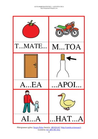ALTZA HERRI IKASTETXEA – LAGUNTZA GELA
                             http://margarigela.blogspot.com




T...MATE...                                 M...TOA



   A...EA                                  ...APOI...



    AI...A                               ...HAT...A
Piktogramen egilea: Sergio Palao Jatorria: ARASAAC (http://catedu.es/arasaac/)
                         Lizentzia: CC (BY-NC-SA)
                                       8
 