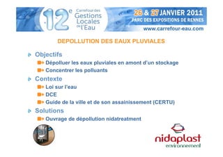 DEPOLLUTION DES EAUX PLUVIALES

Objectifs
   Dépolluer les eaux pluviales en amont d’un stockage
   Concentrer les polluants
Contexte
   Loi sur l’eau
   DCE
   Guide de la ville et de son assainissement (CERTU)
Solutions
   Ouvrage de dépollution nidatreatment
 