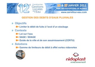 GESTION DES DEBITS D’EAUX PLUVIALES

Objectifs
   Limiter le débit de fuite à l’aval d’un stockage
Contexte
   Loi sur l’eau
   SAGE / SDAGE
   Guide de la ville et de son assainissement (CERTU)
Solutions
   Gamme de limiteurs de débit à effet vortex nidavortex
 