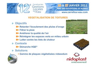 VEGETALISATION DE TOITURES

Objectifs
   Retarder l’écoulement des pluies d’orage
   Filtrer la pluie
   Améliorer la qualité de l’air
   Réintégrer les espaces verts en milieu urbain
   Lutter contre les ilots de chaleur
Contexte
   Démarche HQE®
Solutions
   Gamme de plaques végétalisées nidasedum
 