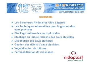 SOMMAIRE

Les Structures Alvéolaires Ultra Légères
Les Techniques Alternatives pour la gestion des
eaux pluviales
Stockage enterré des eaux pluviales
Stockage en toiture-terrasse des eaux pluviales
Dépollution des eaux pluviales
Gestion des débits d’eaux pluviales
Végétalisation de toitures
Perméabilisation de chaussées
 