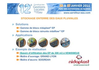 STOCKAGE ENTERRE DES EAUX PLUVIALES

Solutions
   Gamme de blocs nidaplast® EP
   Gamme de blocs rainurés nidaflow ® EP
Applications




Exemple de réalisation
   Bassin d’infiltration des EP de 300 m3 à VENISSIEUX
   Maître d’ouvrage: GRAND LYON
   Maître d’œuvre: SOGREAH
 