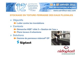 STOCKAGE EN TOITURE-TERRASSE DES EAUX PLUVIALES

  Objectifs
     Lutter contre les inondations
  Contexte
     Démarche HQE® cible 5 « Gestion de l’eau »
     Plans locaux d’urbanisme
  Solutions
     Gamme de panneaux nidaroof® EP
 
