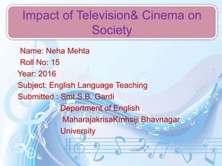 Name: Neha Mehta
Roll No: 15
Year: 2016
Subject: English Language Teaching
Submitted : Smt.S.B. Gardi
Department of English
MaharajakrisaKmhsiji Bhavnagar
University
Impact of Television& Cinema on
Society
 