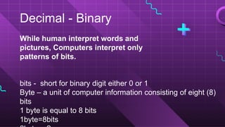 Decimal - Binary
While human interpret words and
pictures, Computers interpret only
patterns of bits.
bits - short for binary digit either 0 or 1
Byte – a unit of computer information consisting of eight (8)
bits
1 byte is equal to 8 bits
1byte=8bits
 