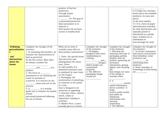 product of his/her
preference
through proper
assessment.
__________ 10. The goal of
a processed/preserved
food assessment is to
improve a
food system via increase
access to healthy food.
___________.
9. It helps the customer
know about the available
products, its uses and
prices
in the local market.
10. It is a form of paper
advertisement intended
for wide distribution and
typically posted or
distributed in a public
place, handed out to
individuals or
sent through the mail.
H.Making
generalization
s
and
abstractions
about the
lesson
Complete the thought of the
sentence.
1. In assessing food product, we
evaluate the characteristics of
food as perceived
by the five senses. Most often
we always consider the
__________, __________,
__________ and __________ of a
product.
2. The focus of __________
assessment is on evaluating the
result or outcome of
a process. It is concern on the
__________ alone and not on the
process.
3. A __________ is a scoring
guide use to evaluate the quality
of food
processed/preserved following
the set of criteria.
What do we need to
consider most often in
food product assessment?
1. Taste- the special sense
that perceives and
distinguishes the sweet,
sour, bitter,
or salty quality of a
dissolved substance and
is mediated by taste buds
on the tongue
2. Packaging- the
presentation of something
or someone to the public
in a way
that is designed to be
attractive or appealing
3. Nutritive Value- relative
worth, utility or
importance relating to
nutrition
4. Market Price- a price
actually given in current
Complete the thought
of the sentence.
1. Packaging
designers have been
emphasizing on
creating
_______________and___
____________ designs,
which people can
understand
instantly.
2. The different
packaging design
trends are
_______________.
Complete the thought
of the sentence.
1. Selecting the
materials and type of
packaging, getting
familiar with the
product, gathering all
necessary
information, getting
digital, and checking
the
final design are some
of the things to
consider when
_______________.
4. A
_______________carries
useful information
about a product. It
helps
protect public health
and safety by
displaying
information and
warning
statements.
3. The different
Complete the thought of
the sentence.
1. To attract consumers
and buyers of processed
food nowadays, some
producers use
_____________ in
advertising their
products.
2. Some examples of
technology in advertising
are __________.
 