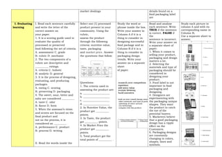 market dealings details found on a
food packaging label
are
_______________
I. Evaluating
learning
I. Read each sentence carefully
and write the letter of the
correct answer on
your paper.
1. It is a scoring guide used to
evaluate the quality of
processed or preserved
food following the set of criteria.
A. assessment C. grade
B. rubric D. mechanic
2. The two components of a
rubric are descriptive and
__________ ratings.
A. criteria C. holistic
B. analytic D. general
3. It is the process of designing,
evaluating, and producing
packages.
A. eating C. scoring
B. preserving D. packaging
4. The sweet, sour, bitter and
salty are considered _________.
A. taste C. odor
B. flavor D. form
5. When the assessor’s views
and scores are focused on the
final product and
not on the process, it is
considered as _________.
A. performance C. product
B. process D. writing
II. Read the words inside the
Select one (1) processed
product present in your
community. Using the
rubric,
assess the product
through the following
criteria: nutritive value,
taste, packaging
and market price. Answer
the questions that follow.
Questions:
1. The criteria used in
assessing the product are:
a. ____________________
b. ____________________
c. ____________________
d. ____________________
2. In Nutritive Value, the
product got __________
points.
3. In Taste, the product
got __________ points.
4. In Market Price the
product got __________
points.
5. Total product got the
total points of __________ .
Study the word or
phrase inside the box.
Write your answer in
Column A if it is a
thing to consider in
designing successful
food package and in
Column B if it is a
thing to consider in
packaging design
trends. Write your
answer on a separate
sheet
of paper.
Read and analyze
each sentence. Write
TRUE if the sentence
is correct. FALSE if
the
sentence is incorrect.
Write your answer on
a separate sheet of
paper.
1. When it comes to
selling your product,
packaging and design
matters a lot.
2. Selecting the
materials and type of
packaging should be
considered in
designing your
product.
3. Food label is not
important in food
packaging and
designing.
4. Designers are
experimenting with
the packaging unique
shapes. They want
the product to catch
the eye of the
potential buyers.
5. Marketers believe
that a good packaging
design has a ripple
effect on the
Customers.
6. Packaging designs
are constantly
changing in colors,
shapes, lines and
symbols.
Study each picture in
column A and with its
corresponding name in
Column B.
Use a separate sheet to
answer.
 