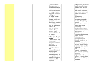 is likely to take its
photo and share it
with friends on social
media.
With the new trends,
packaging design are
constantly changing
and it goes
the colors, shapes,
symbols, lines, etc.
that may attract the
customers.
As a creative designer,
one would like to
show his imagination
and style. It
gives the current
design in the
industry, which
enhances the look of
the product.
7 Packaging Design
Trends
1. Simple, Clear and
Bold Designs
Packaging designers
have been
emphasizing on
creating simple and
clean
designs, which people
can understand
instantly. Clean
designs are useful in
sending a brand
message successfully
to customers. The
designers
1. Newspaper advertising
is a form of advertising
use long time ago. It is
the
first kind of advertising
to introduce products to
public consumer like
food
preservation.
2. Online advertising is
the use of internet as a
medium of marketing
strategy
for promoting a certain
products or digital
advertising.
3. Twitter advertising
helps promote products
and connects to
interested
consumer globally using
twitter account.
4. YouTube Ads
promotes products
through Google ads to
potential
consumers. This could
be video playing before a
consumer views another
products.
5. Television ads is
effective in promoting
food products to convey
audience
to patronize such
product. It is also called
TV commercial Ads to
showcase
 