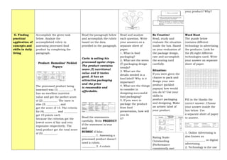 your product? Why?
G. Finding
practical
application of
concepts and
skills in daily
living
Accomplish the given task
below. Analyze the
accomplished rubric in
assessing processed food
product by completing the
paragraph.
Product: Remedios’ Pickled
Papaya
The processed product being
assessed was (1) __________. It
has an excellent nutritive
value and got the perfect score
of (2) __________. The taste is
also (3) __________ and
got the score of 15. The criteria
for (4)__________ and __________
got 10 points each
because the criterion got the
lowest score of fair and very
expensive respectively. The
total product got the total score
of (5) __________.
Read the paragraph below
and accomplish the rubric
based on the data
provided in the paragraph.
Carlo is selling his
processed oyster chips.
The product contains
seven (7) nutritional
value and it tastes
good. It has an
attractive packaging
and the price
is reasonable and
affordable.
Read the statements
carefully. Write PRODUCT
if the statement is true
and
RUBRIC if false.
__________ 1. Assessing a
processed product doesn’t
need a rubric.
__________ 2. A rubric
Read and analyze
each question. Write
your answers on a
separate sheet of
paper.
1. What is food
packaging?
2. What are the seven
(7) packaging design
trends?
3. What are the
details needed in a
food label? Why is it
important?
4. What are the things
to consider in
designing successful
food packaging?
5. If you were to
package the product
from food
preservation, how will
you do
it?
Be Creative!
Read, study and
evaluate the situation
inside the box. Based
on your evaluation of
the package design,
rate and accomplish
the scoring card
carefully.
Situation:
If you were given the
chance to pack and
design your own
product (pickled
papaya) how would
you do it? Use your
skills in
product packaging
and designing. Make
an artistic label of
your product.
Rating Scale:
Outstanding
(Performance
consistently met
Word Hunt
The puzzle below
contains different
technology in advertising
the products. Look for
the (8) eight different
technologies used. Write
your answer on separate
sheet of paper.
Fill in the blanks the
correct answer. Choose
your answer inside the
box below. Use
a separate sheet of paper
to answer.
1. Online Advertising is
also known as
_______________ or digital
advertising.
2. Technology is the use
 