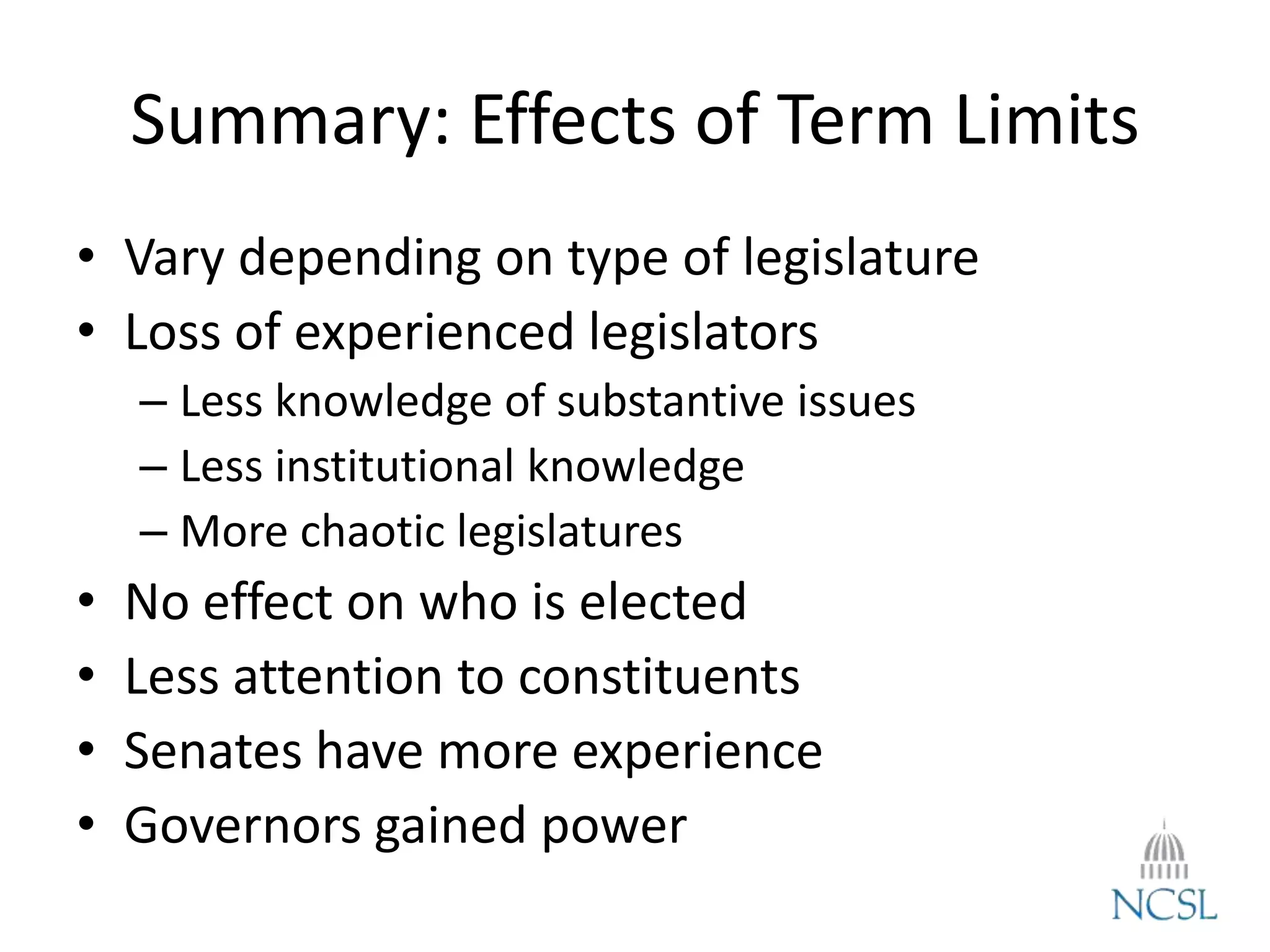 Summary: Effects of Term Limits
• Vary depending on type of legislature
• Loss of experienced legislators
– Less knowledge of substantive issues
– Less institutional knowledge
– More chaotic legislatures
• No effect on who is elected
• Less attention to constituents
• Senates have more experience
• Governors gained power
 