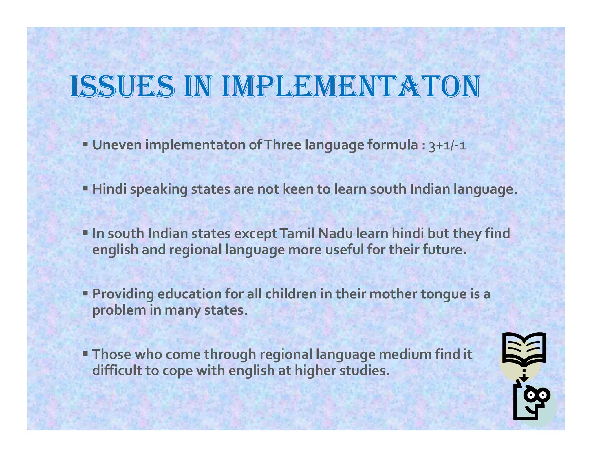 ISSUES IN IMPLEMENTATON
 Uneven implementaton ofThree language formula : 3+1/-1
 Hindi speaking states are not keen to learn south Indian language.
 In south Indian states exceptTamil Nadu learn hindi but they find
english and regional language more useful for their future.
 Providing education for all children in their mother tongue is a
problem in many states.
 Those who come through regional language medium find it
difficult to cope with english at higher studies.
 
