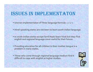 ISSUES IN IMPLEMENTATON
 Uneven implementaton ofThree language formula : 3+1/-1
 Hindi speaking states are not keen to learn south Indian language.
 In south Indian states exceptTamil Nadu learn hindi but they find
english and regional language more useful for their future.
 Providing education for all children in their mother tongue is a
problem in many states.
 Those who come through regional language medium find it
difficult to cope with english at higher studies.
 