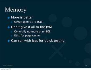 ©2012 DataStax
Memory
• More is better
• Sweet spot: 16-64GB
• Don’t give it all to the JVM
• Generally no more than 8GB
• Rest for page cache
• Can run with less for quick testing
30
Saturday, June 1, 13
 