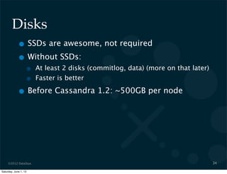 ©2012 DataStax
Disks
• SSDs are awesome, not required
• Without SSDs:
• At least 2 disks (commitlog, data) (more on that later)
• Faster is better
• Before Cassandra 1.2: ~500GB per node
34
Saturday, June 1, 13
 