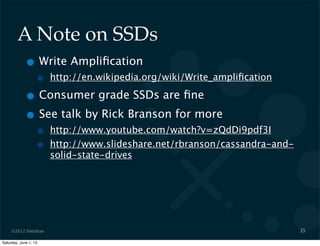 ©2012 DataStax
A Note on SSDs
• Write Ampliﬁcation
• http://en.wikipedia.org/wiki/Write_ampliﬁcation
• Consumer grade SSDs are ﬁne
• See talk by Rick Branson for more
• http://www.youtube.com/watch?v=zQdDi9pdf3I
• http://www.slideshare.net/rbranson/cassandra-and-
solid-state-drives
35
Saturday, June 1, 13
 