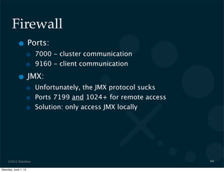 ©2012 DataStax
Firewall
• Ports:
• 7000 - cluster communication
• 9160 - client communication
• JMX:
• Unfortunately, the JMX protocol sucks
• Ports 7199 and 1024+ for remote access
• Solution: only access JMX locally
44
Saturday, June 1, 13
 