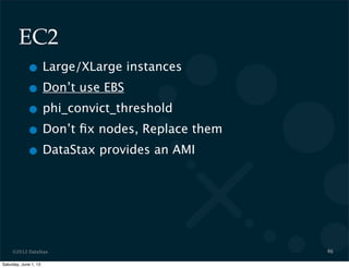 ©2012 DataStax
EC2
• Large/XLarge instances
• Don’t use EBS
• phi_convict_threshold
• Don’t ﬁx nodes, Replace them
• DataStax provides an AMI
46
Saturday, June 1, 13
 