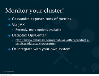 ©2012 DataStax
Monitor your cluster!
• Cassandra exposes tons of metrics
• Via JMX
• Recently, more options available
• DataStax OpsCenter
• http://www.datastax.com/what-we-offer/products-
services/datastax-opscenter
• Or integrate with your own system
51
Saturday, June 1, 13
 