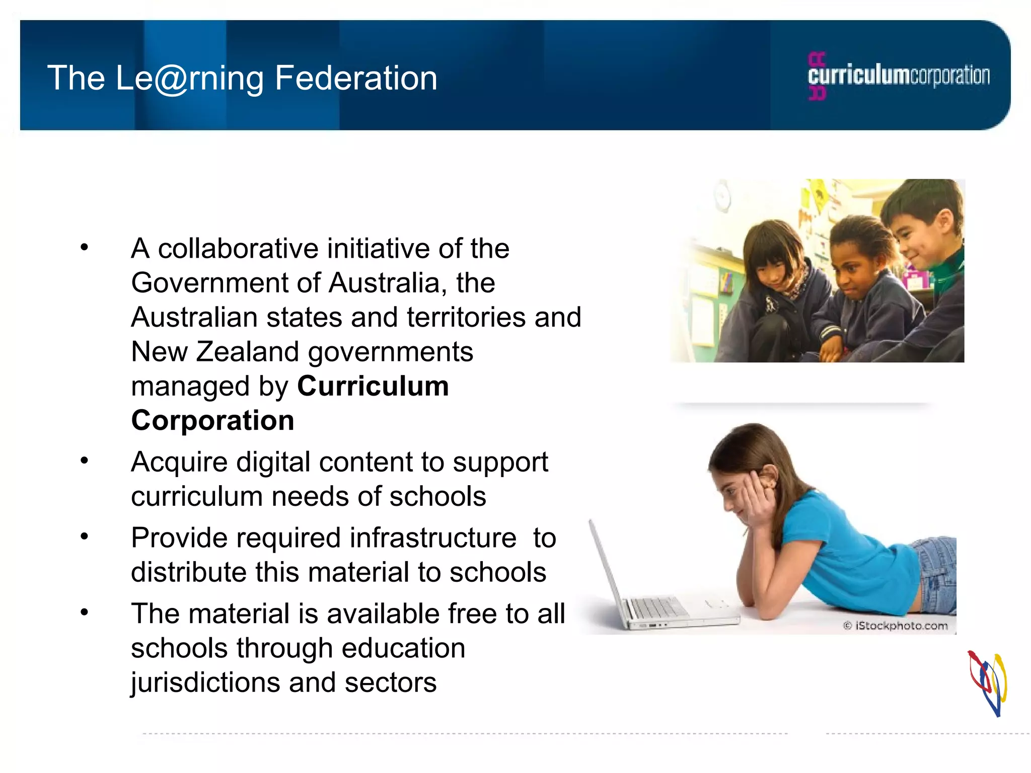 The Le@rning Federation A collaborative initiative of the Government of Australia, the Australian states and territories and New Zealand governments managed by Curriculum Corporation Acquire digital content to support curriculum needs of schools Provide required infrastructure to distribute this material to schools The material is available free to all schools through education jurisdictions and sectors