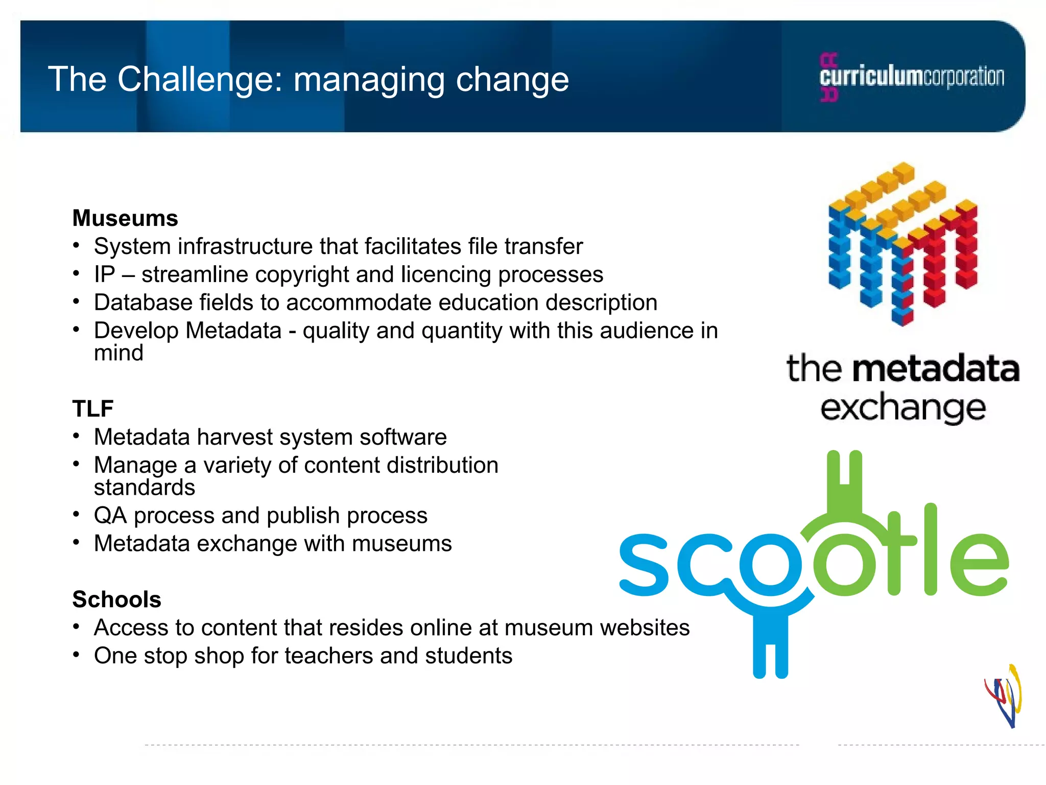The Challenge: managing change Museums System infrastructure that facilitates file transfer IP – streamline copyright and licencing processes Database fields to accommodate education description Develop Metadata - quality and quantity with this audience in mind TLF Metadata harvest system software Manage a variety of content distribution standards QA process and publish process Metadata exchange with museums Schools Access to content that resides online at museum websites One stop shop for teachers and students
