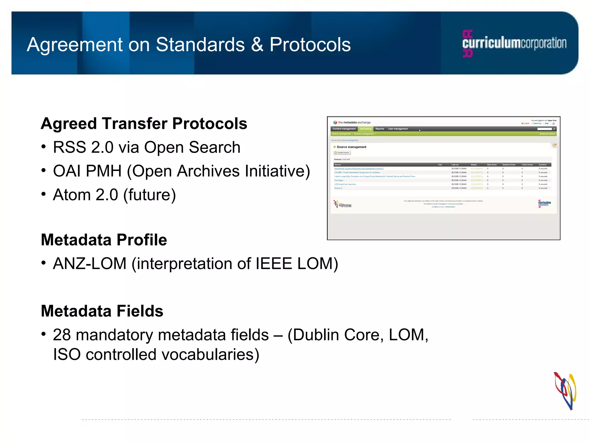 Agreement on Standards & Protocols Agreed Transfer Protocols RSS 2.0 via Open Search OAI PMH (Open Archives Initiative) Atom 2.0 (future) Metadata Profile ANZ-LOM (interpretation of IEEE LOM) Metadata Fields 28 mandatory metadata fields – (Dublin Core, LOM, ISO controlled vocabularies)