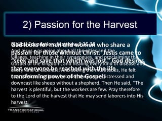 2) Passion for the Harvest
Biblical Foundation: Matthew 9:35-38 who share a
God looks for men and women
And Jesus for those without Christ. Jesus came to
passion was going about all the cities and the
villages, teaching in their synagogues, and proclaiming the
“seek of thesave that which was lost.” God desires
Gospel and kingdom, and healing every kind of disease and
that everyone be reached withmultitudes, He felt
every kind of sickness. And seeing the the life
compassion for power of the Gospel.
transformingthem, because they were distressed and
downcast like sheep without a shepherd. Then He said, “The
harvest is plentiful, but the workers are few. Pray therefore
to the Lord of the harvest that He may send laborers into His
harvest.
 