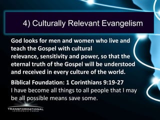 4) Culturally Relevant Evangelism

God looks for men and women who live and
teach the Gospel with cultural
relevance, sensitivity and power, so that the
eternal truth of the Gospel will be understood
and received in every culture of the world.
Biblical Foundation: 1 Corinthians 9:19-27
I have become all things to all people that I may
be all possible means save some.
 