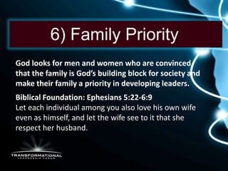 6) Family Priority
God looks for men and women who are convinced
that the family is God’s building block for society and
make their family a priority in developing leaders.
Biblical Foundation: Ephesians 5:22-6:9
Let each individual among you also love his own wife
even as himself, and let the wife see to it that she
respect her husband.
 