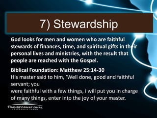 7) Stewardship
God looks for men and women who are faithful
stewards of finances, time, and spiritual gifts in their
personal lives and ministries, with the result that
people are reached with the Gospel.
Biblical Foundation: Matthew 25:14-30
His master said to him, ‘Well done, good and faithful
servant; you
were faithful with a few things, i will put you in charge
of many things, enter into the joy of your master.
 