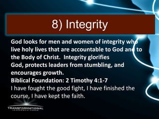 8) Integrity
God looks for men and women of integrity who
live holy lives that are accountable to God and to
the Body of Christ. Integrity glorifies
God, protects leaders from stumbling, and
encourages growth.
Biblical Foundation: 2 Timothy 4:1-7
I have fought the good fight, I have finished the
course, I have kept the faith.
 