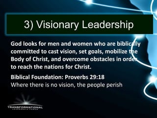 3) Visionary Leadership
God looks for men and women who are biblically
committed to cast vision, set goals, mobilize the
Body of Christ, and overcome obstacles in order
to reach the nations for Christ.
Biblical Foundation: Proverbs 29:18
Where there is no vision, the people perish
perish.
 