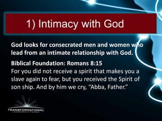 1) Intimacy with God
God looks for consecrated men and women who
lead from an intimate relationship with God.
Biblical Foundation: Romans 8:15
For you did not receive a spirit that makes you a
slave again to fear, but you received the Spirit of
son ship. And by him we cry, “Abba, Father.”
 