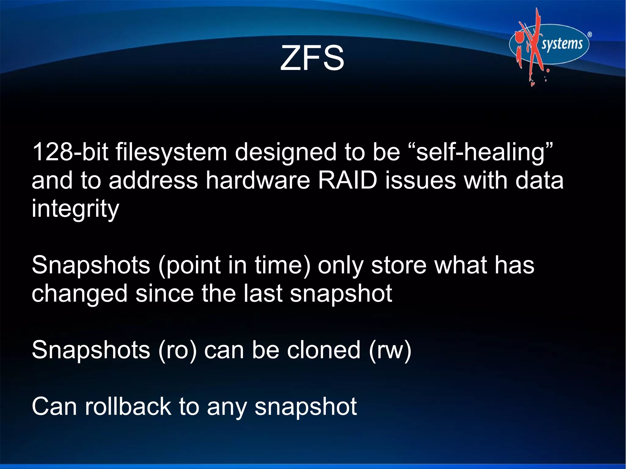 ZFS

128-bit filesystem designed to be “self-healing”
and to address hardware RAID issues with data
integrity

Snapshots (point in time) only store what has
changed since the last snapshot

Snapshots (ro) can be cloned (rw)

Can rollback to any snapshot
 