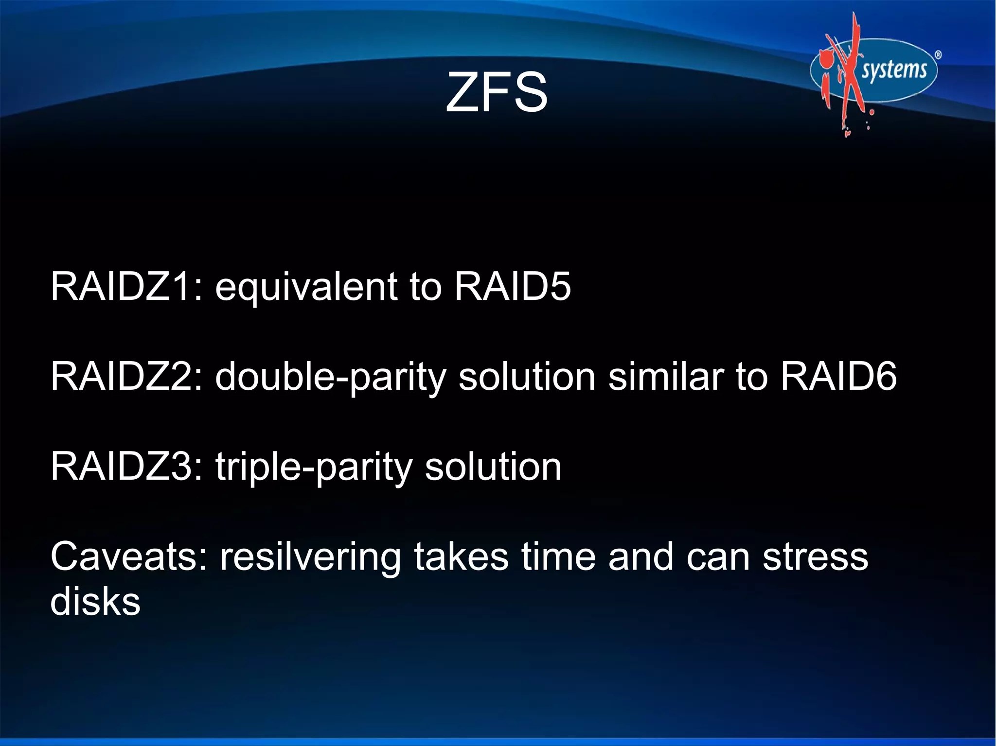 ZFS


RAIDZ1: equivalent to RAID5

RAIDZ2: double-parity solution similar to RAID6

RAIDZ3: triple-parity solution

Caveats: resilvering takes time and can stress
disks
 