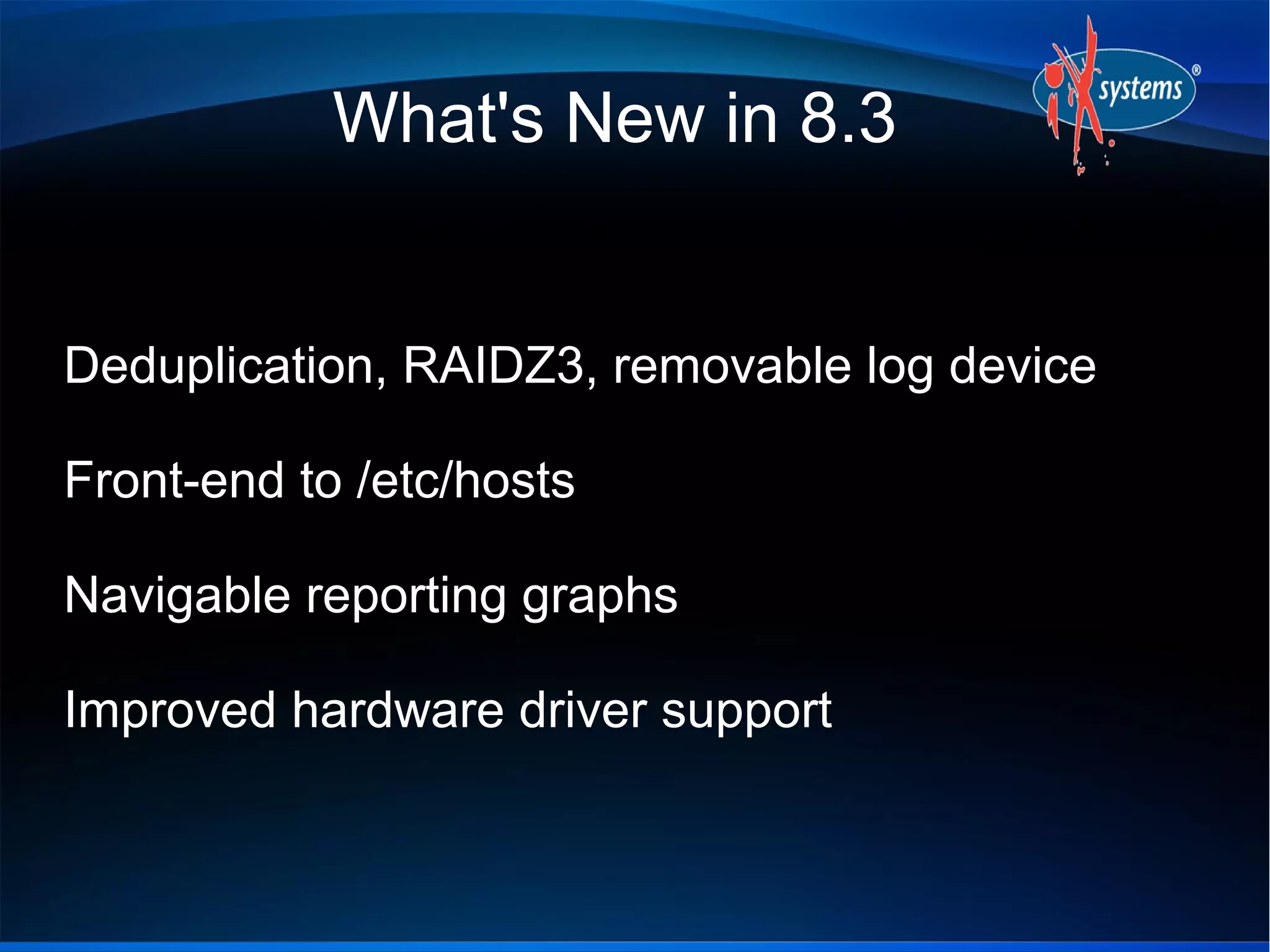 What's New in 8.3


Deduplication, RAIDZ3, removable log device

Front-end to /etc/hosts

Navigable reporting graphs

Improved hardware driver support
 
