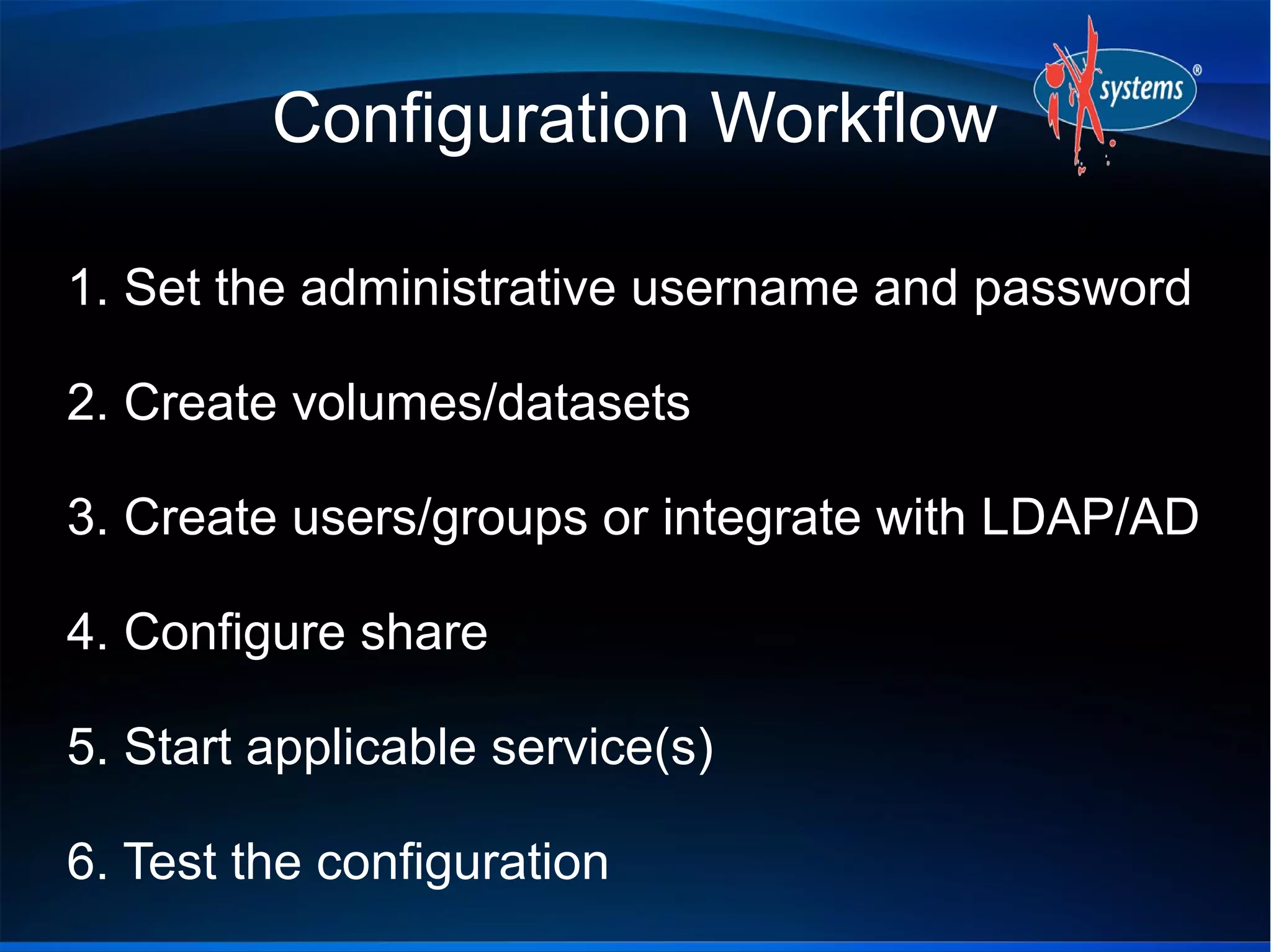 Configuration Workflow

1. Set the administrative username and password

2. Create volumes/datasets

3. Create users/groups or integrate with LDAP/AD

4. Configure share

5. Start applicable service(s)

6. Test the configuration
 