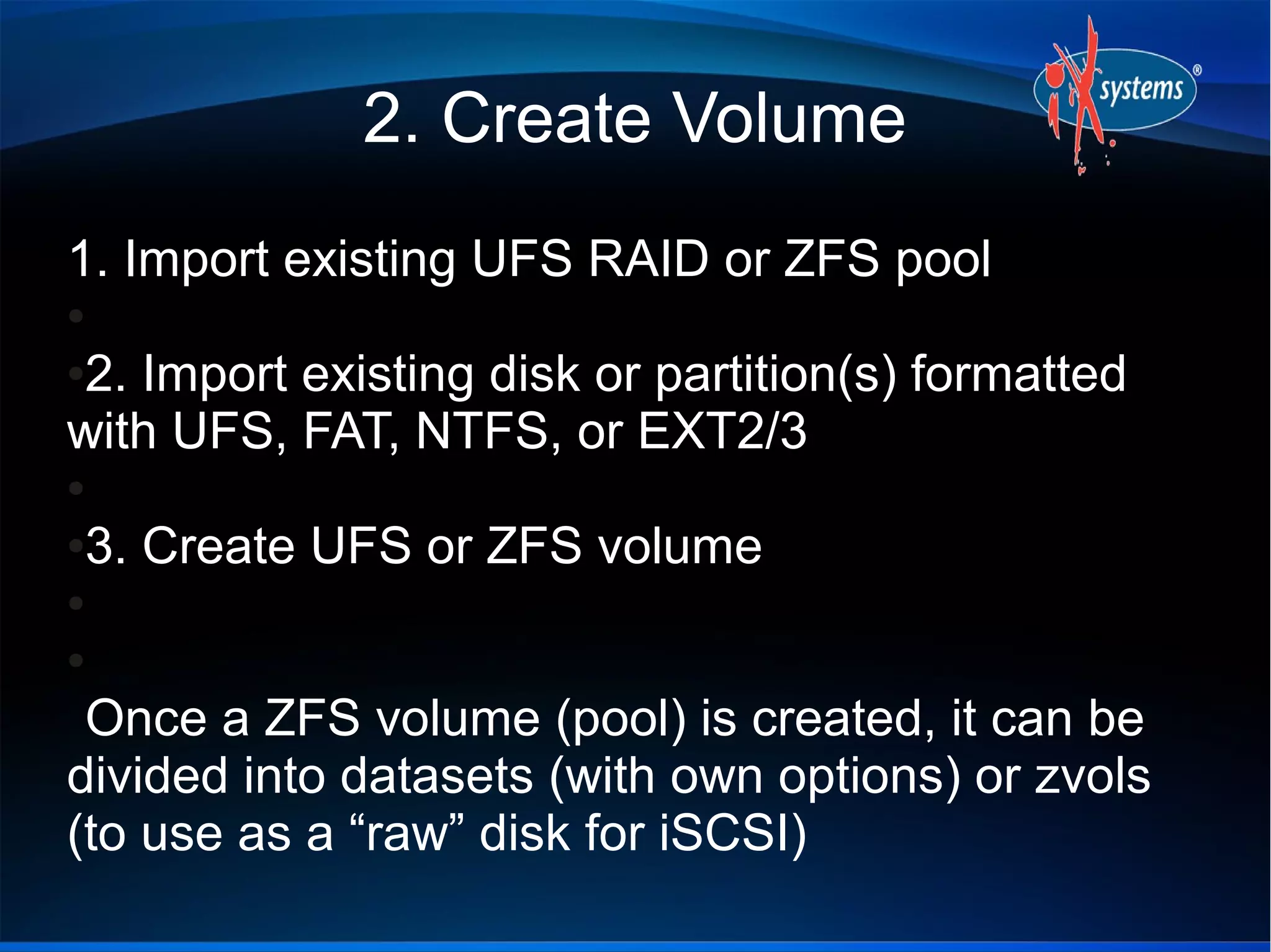 2. Create Volume
1. Import existing UFS RAID or ZFS pool
●

2. Import existing disk or partition(s) formatted
●

with UFS, FAT, NTFS, or EXT2/3
●

3. Create UFS or ZFS volume
●

●

●

 Once a ZFS volume (pool) is created, it can be
divided into datasets (with own options) or zvols
(to use as a “raw” disk for iSCSI)
 