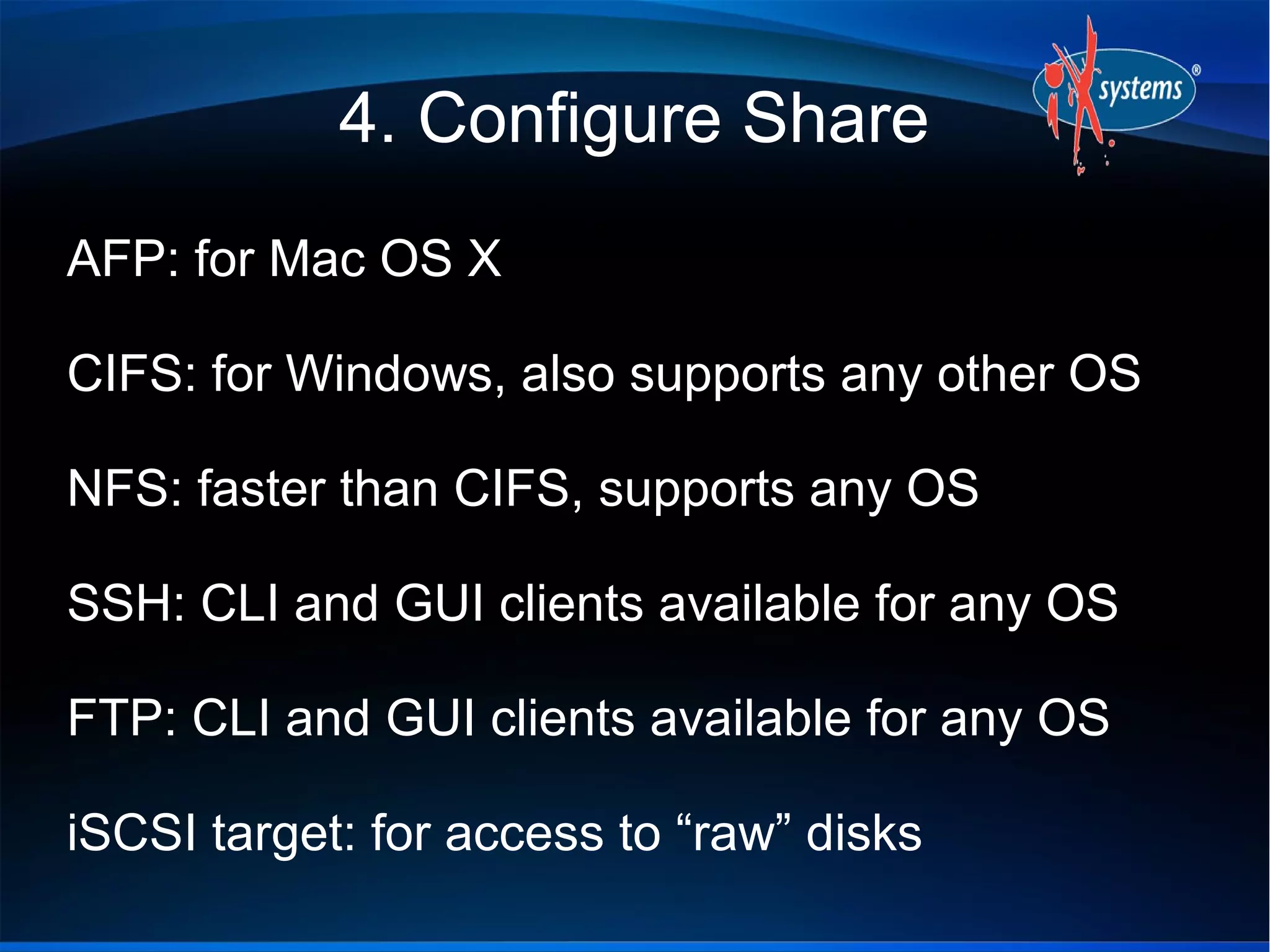 4. Configure Share
AFP: for Mac OS X

CIFS: for Windows, also supports any other OS

NFS: faster than CIFS, supports any OS

SSH: CLI and GUI clients available for any OS

FTP: CLI and GUI clients available for any OS

iSCSI target: for access to “raw” disks
 