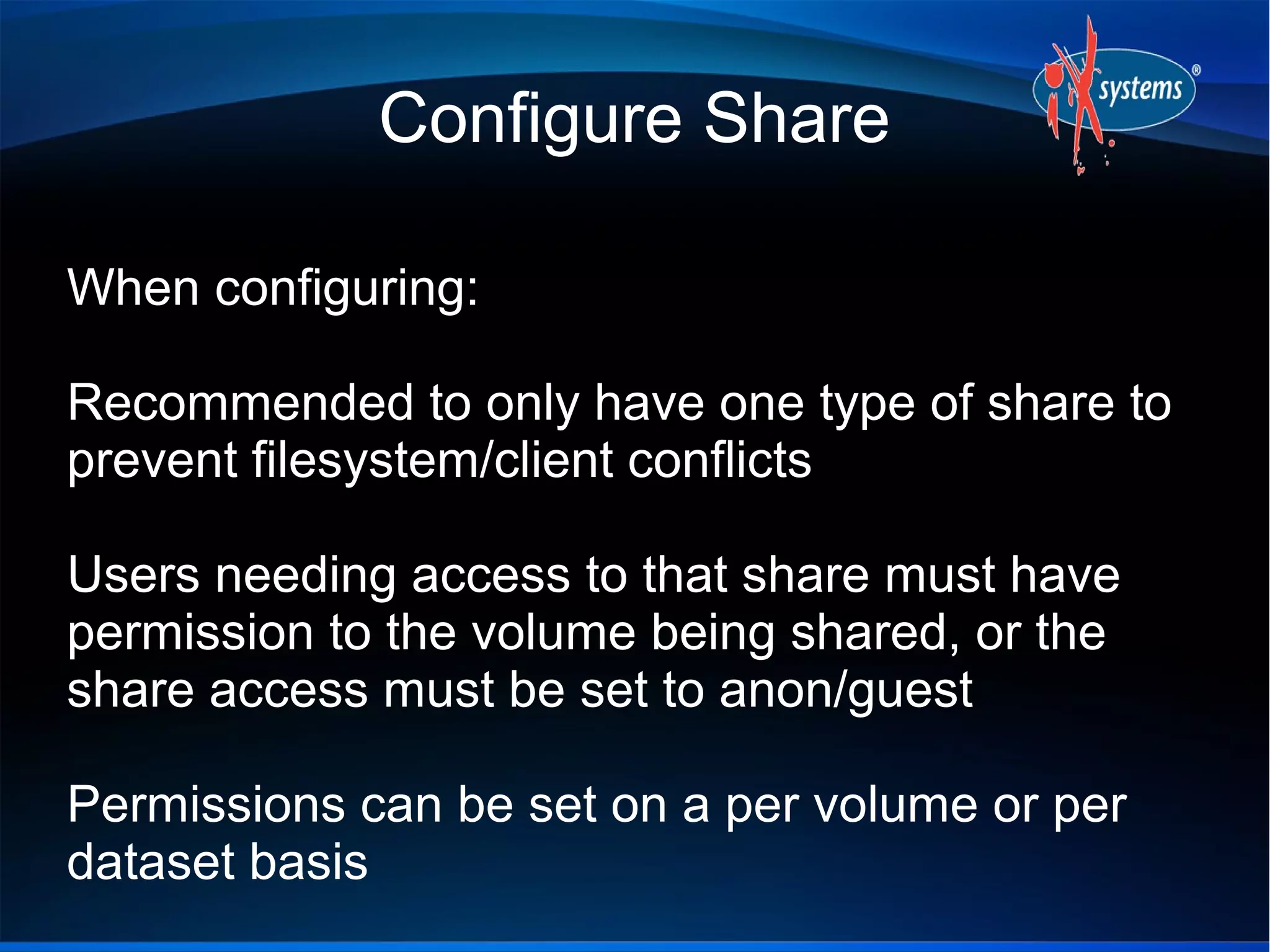 Configure Share

When configuring:

Recommended to only have one type of share to
prevent filesystem/client conflicts

Users needing access to that share must have
permission to the volume being shared, or the
share access must be set to anon/guest

Permissions can be set on a per volume or per
dataset basis
 
