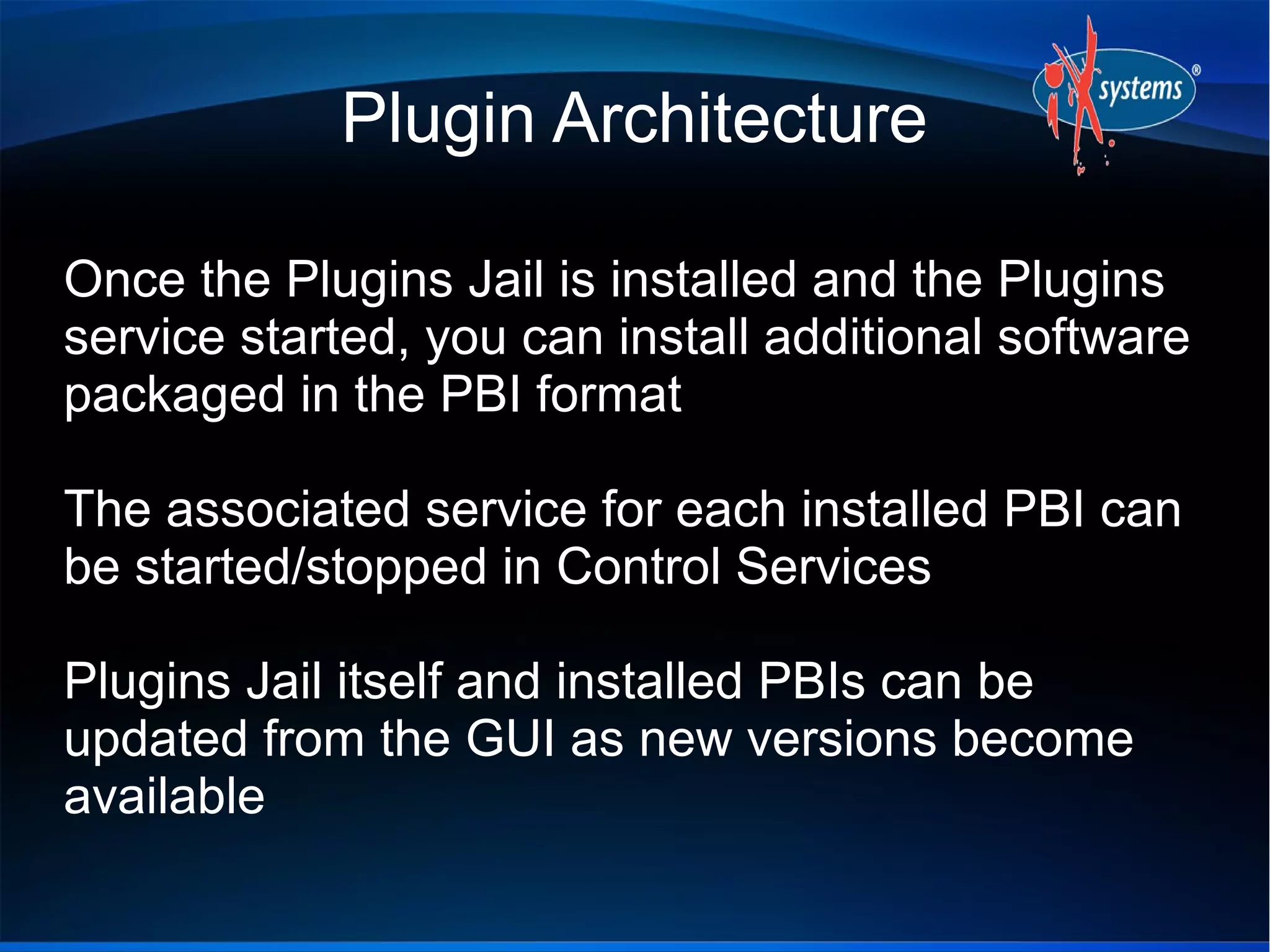 Plugin Architecture

Once the Plugins Jail is installed and the Plugins
service started, you can install additional software
packaged in the PBI format

The associated service for each installed PBI can
be started/stopped in Control Services

Plugins Jail itself and installed PBIs can be
updated from the GUI as new versions become
available
 