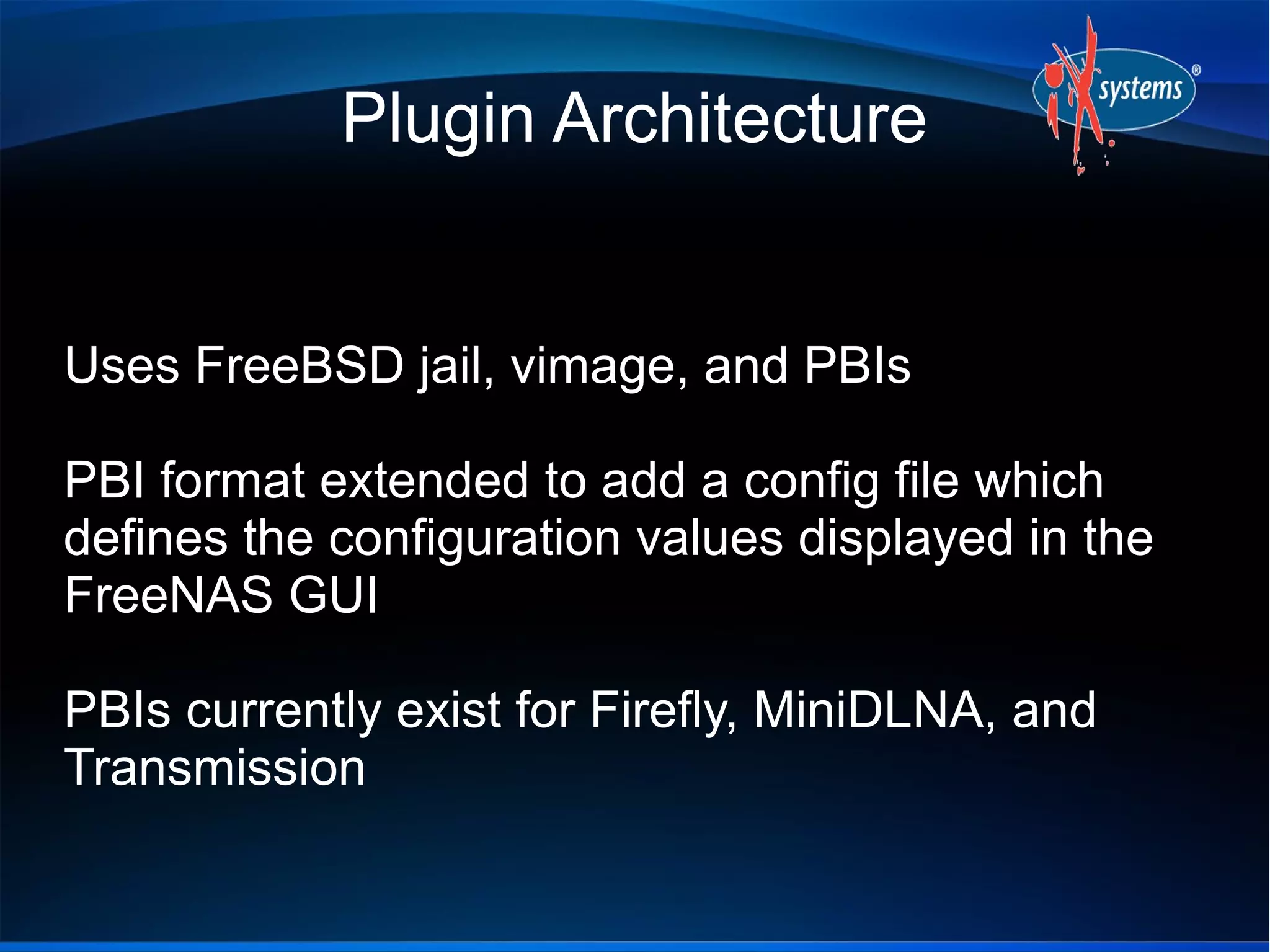 Plugin Architecture


Uses FreeBSD jail, vimage, and PBIs

PBI format extended to add a config file which
defines the configuration values displayed in the
FreeNAS GUI

PBIs currently exist for Firefly, MiniDLNA, and
Transmission
 