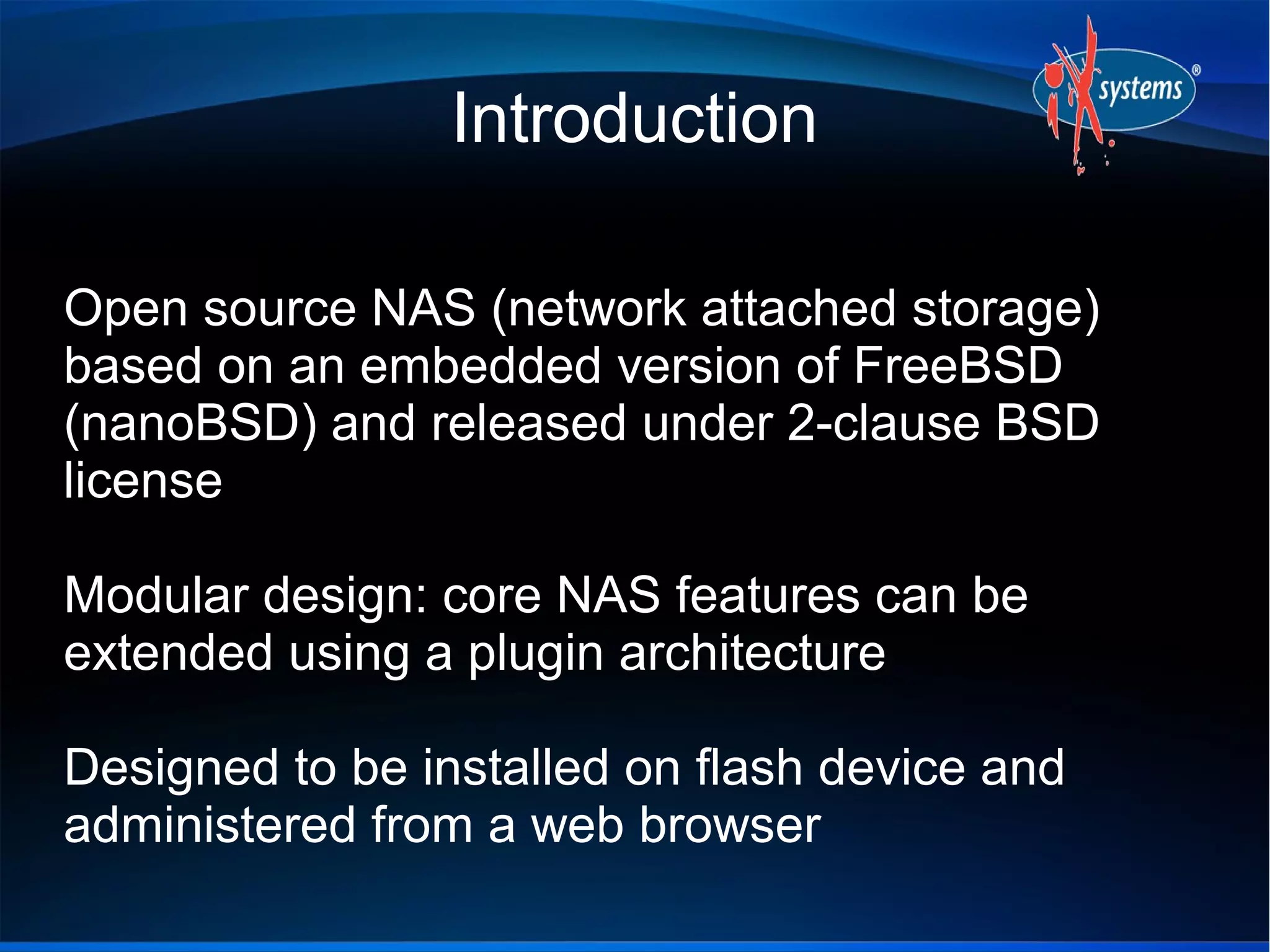 Introduction

Open source NAS (network attached storage)
based on an embedded version of FreeBSD
(nanoBSD) and released under 2-clause BSD
license

Modular design: core NAS features can be
extended using a plugin architecture

Designed to be installed on flash device and
administered from a web browser
 