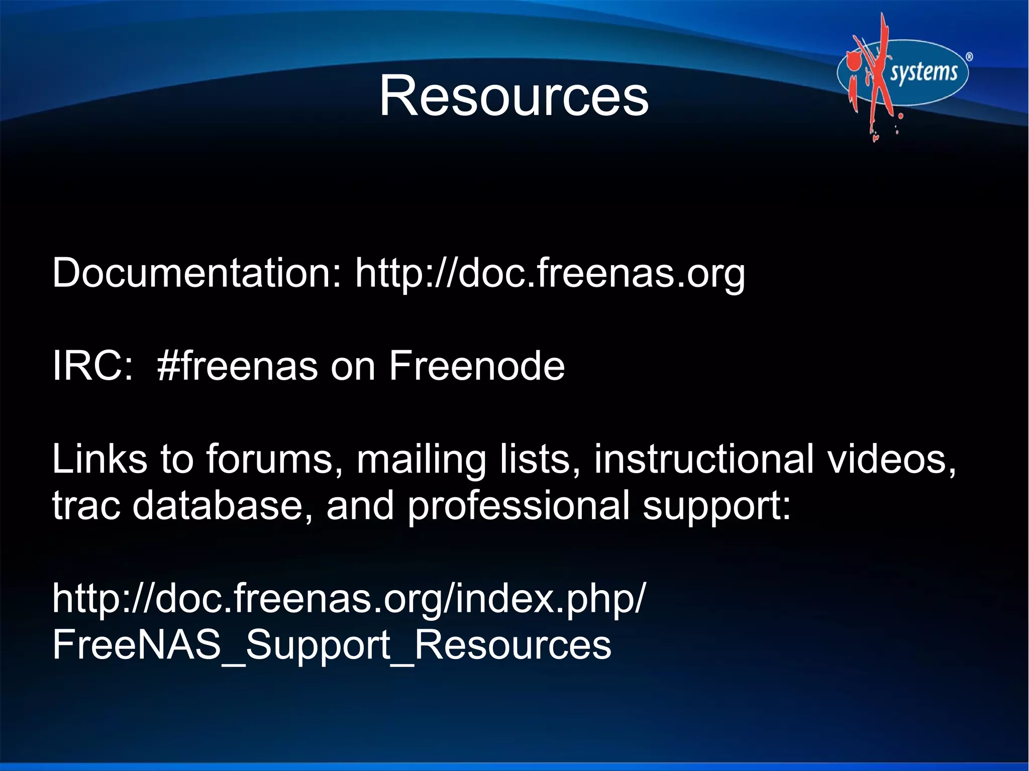 Resources


Documentation: http://doc.freenas.org

IRC: #freenas on Freenode

Links to forums, mailing lists, instructional videos,
trac database, and professional support:

http://doc.freenas.org/index.php/
FreeNAS_Support_Resources
 