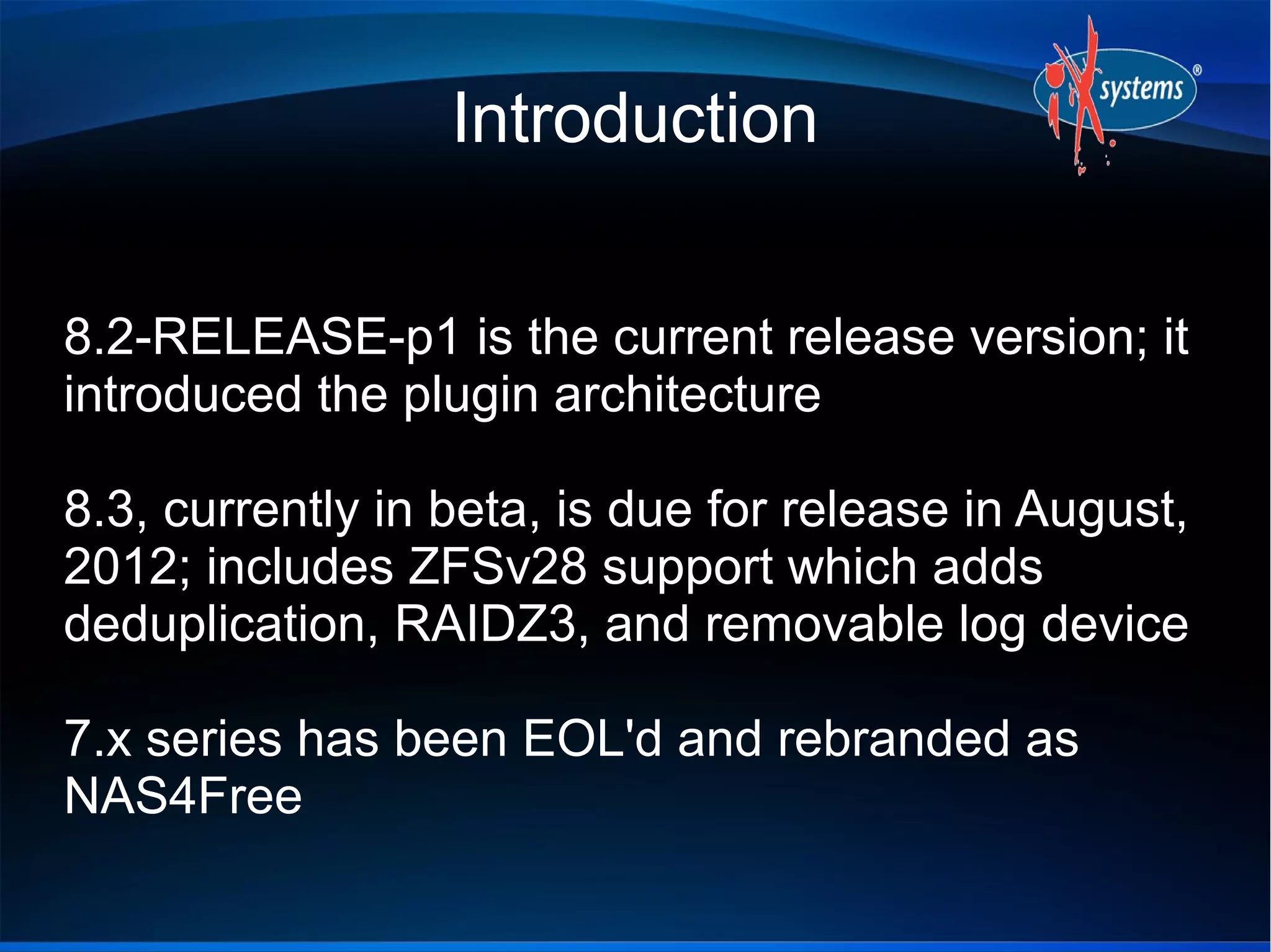 Introduction


8.2-RELEASE-p1 is the current release version; it
introduced the plugin architecture

8.3, currently in beta, is due for release in August,
2012; includes ZFSv28 support which adds
deduplication, RAIDZ3, and removable log device

7.x series has been EOL'd and rebranded as
NAS4Free
 