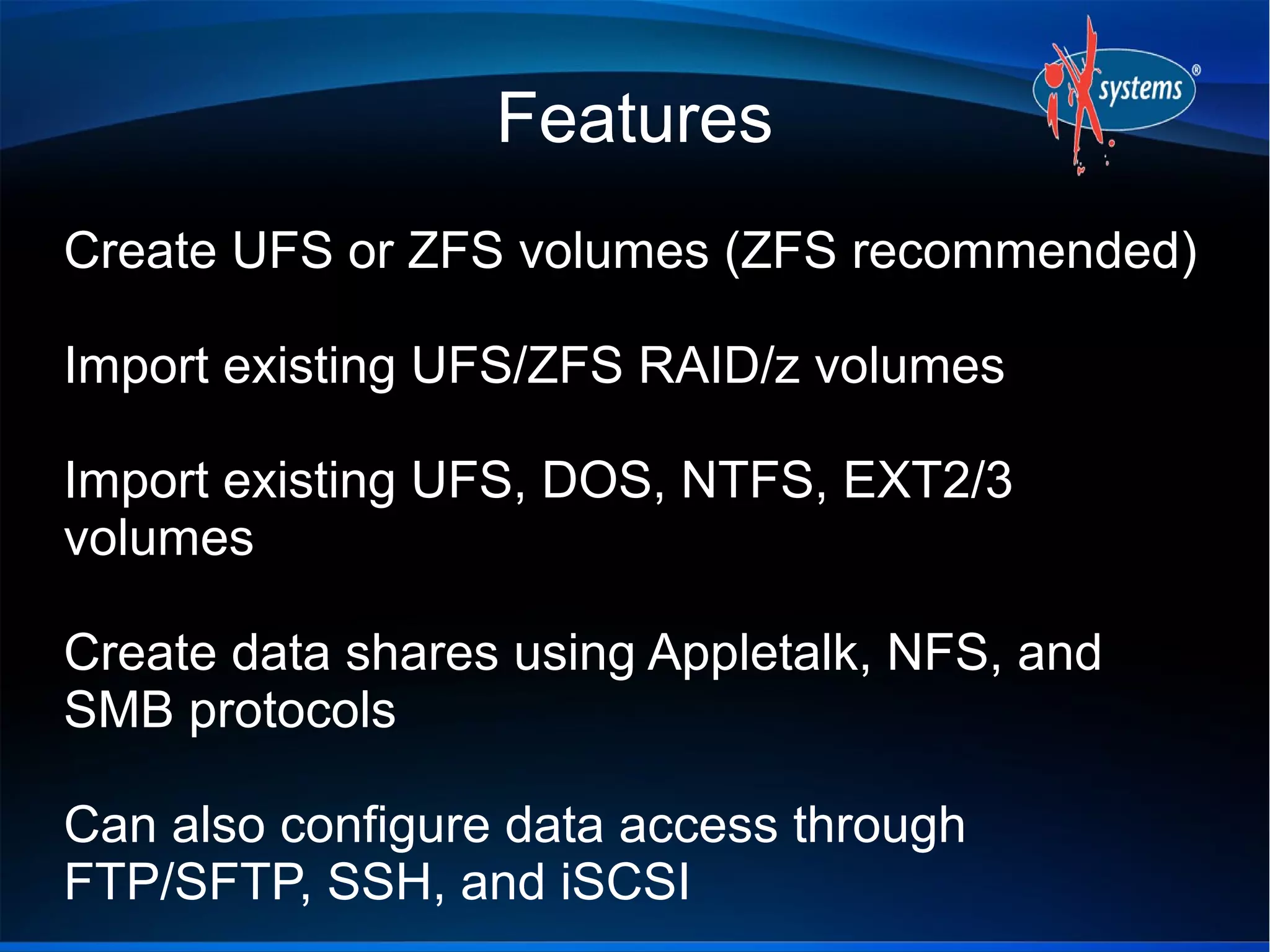 Features
Create UFS or ZFS volumes (ZFS recommended)

Import existing UFS/ZFS RAID/z volumes

Import existing UFS, DOS, NTFS, EXT2/3
volumes

Create data shares using Appletalk, NFS, and
SMB protocols

Can also configure data access through
FTP/SFTP, SSH, and iSCSI
 