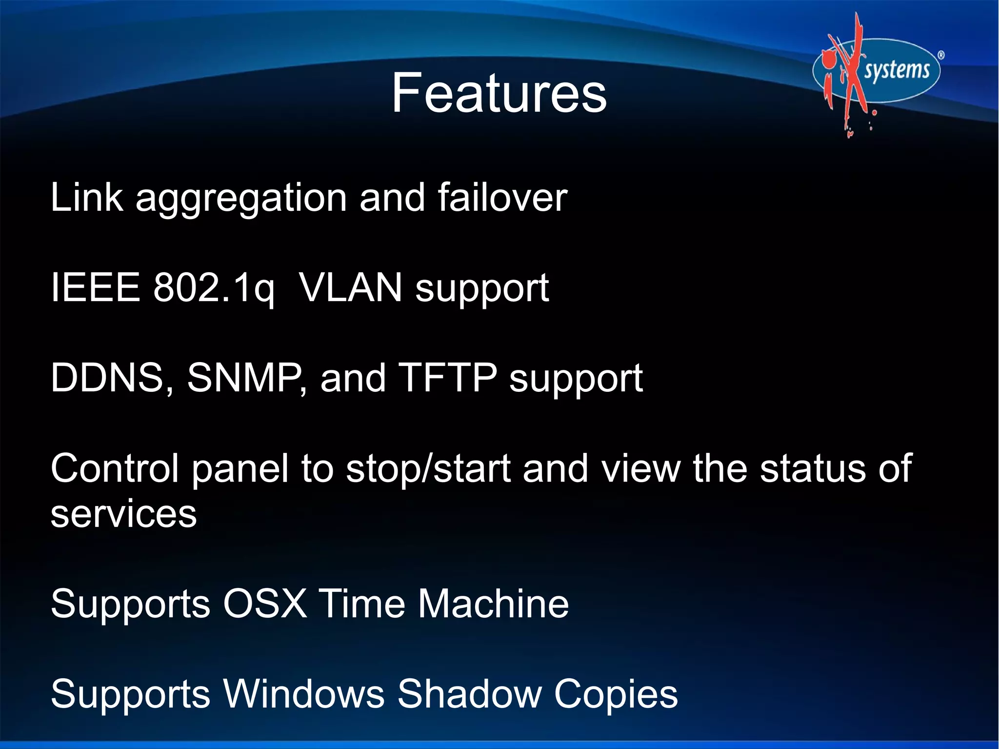 Features
Link aggregation and failover

IEEE 802.1q VLAN support

DDNS, SNMP, and TFTP support

Control panel to stop/start and view the status of
services

Supports OSX Time Machine

Supports Windows Shadow Copies
 