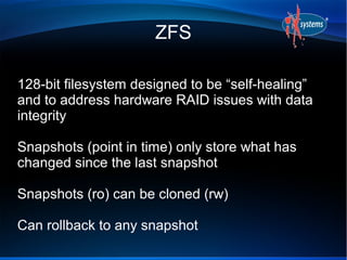 ZFS

128-bit filesystem designed to be “self-healing”
and to address hardware RAID issues with data
integrity

Snapshots (point in time) only store what has
changed since the last snapshot

Snapshots (ro) can be cloned (rw)

Can rollback to any snapshot
 