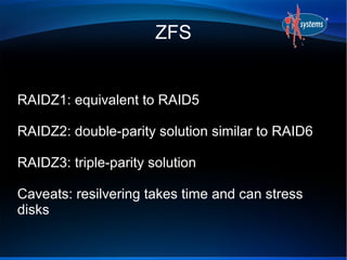 ZFS


RAIDZ1: equivalent to RAID5

RAIDZ2: double-parity solution similar to RAID6

RAIDZ3: triple-parity solution

Caveats: resilvering takes time and can stress
disks
 
