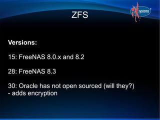 ZFS


Versions:

15: FreeNAS 8.0.x and 8.2

28: FreeNAS 8.3

30: Oracle has not open sourced (will they?)
- adds encryption
 
